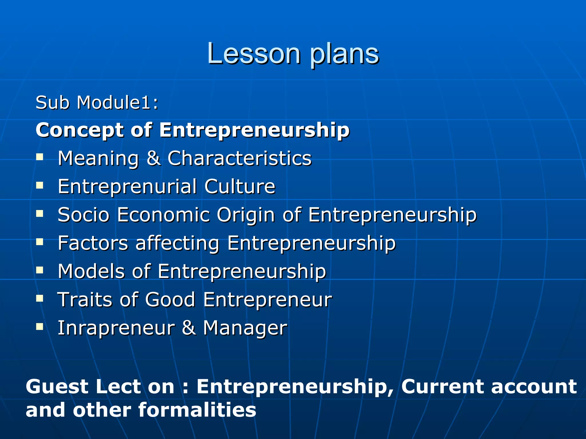 Lesson plans Sub Module1: Concept of Entrepreneurship Meaning & Characteristics Entreprenurial Culture Socio Economic Origin of Entrepreneurship Factors affecting Entrepreneurship Models of Entrepreneurship Traits of Good Entrepreneur Inrapreneur & Manager Guest Lect on : Entrepreneurship, Current account and other formalities 