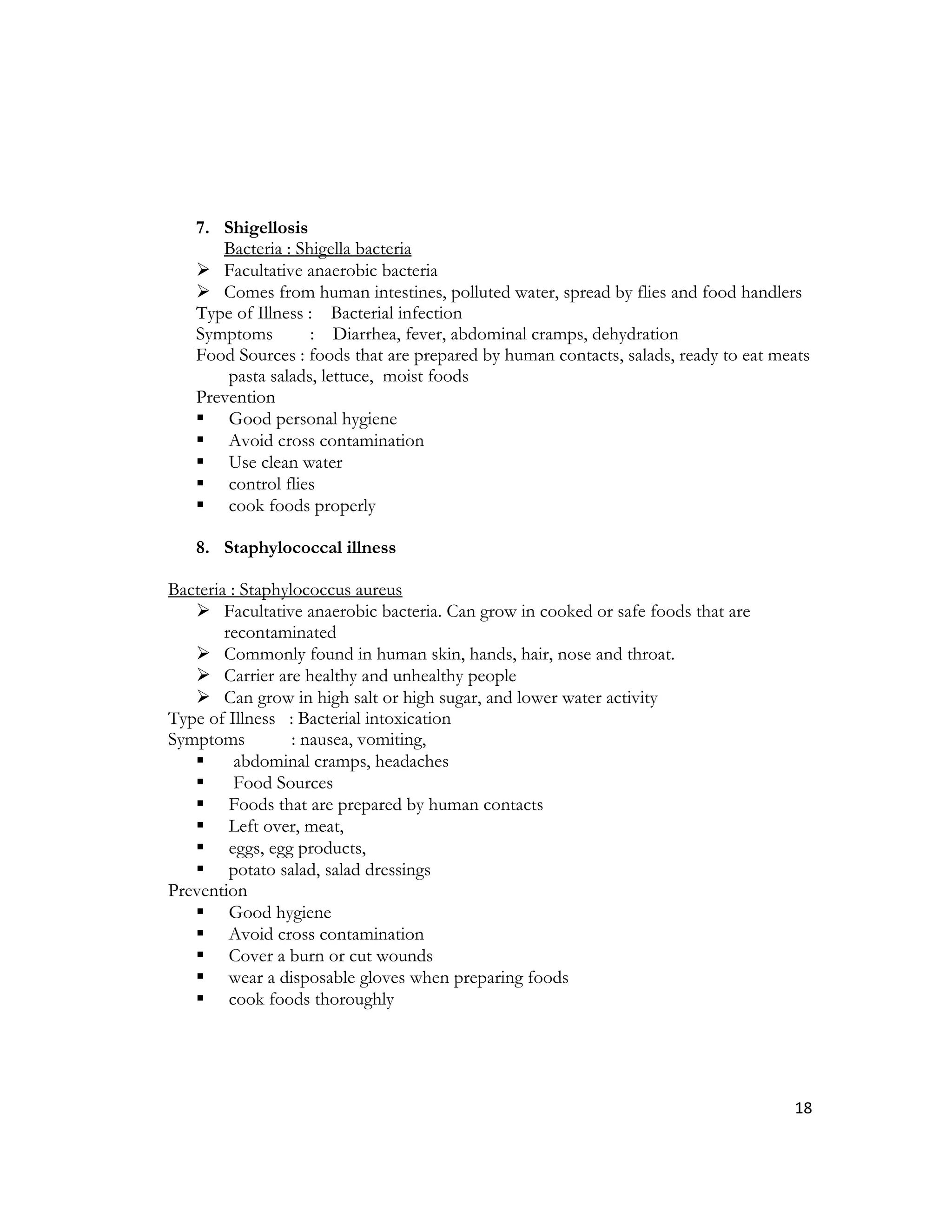 7. Shigellosis
      Bacteria : Shigella bacteria
    Facultative anaerobic bacteria
    Comes from human intestines, polluted water, spread by flies and food handlers
   Type of Illness : Bacterial infection
   Symptoms         : Diarrhea, fever, abdominal cramps, dehydration
   Food Sources : foods that are prepared by human contacts, salads, ready to eat meats
       pasta salads, lettuce, moist foods
   Prevention
    Good personal hygiene
    Avoid cross contamination
    Use clean water
    control flies
    cook foods properly

   8. Staphylococcal illness

Bacteria : Staphylococcus aureus
    Facultative anaerobic bacteria. Can grow in cooked or safe foods that are
        recontaminated
    Commonly found in human skin, hands, hair, nose and throat.
    Carrier are healthy and unhealthy people
    Can grow in high salt or high sugar, and lower water activity
Type of Illness : Bacterial intoxication
Symptoms          : nausea, vomiting,
         abdominal cramps, headaches
         Food Sources
    Foods that are prepared by human contacts
    Left over, meat,
    eggs, egg products,
    potato salad, salad dressings
Prevention
    Good hygiene
    Avoid cross contamination
    Cover a burn or cut wounds
    wear a disposable gloves when preparing foods
    cook foods thoroughly




                                                                                    18
 