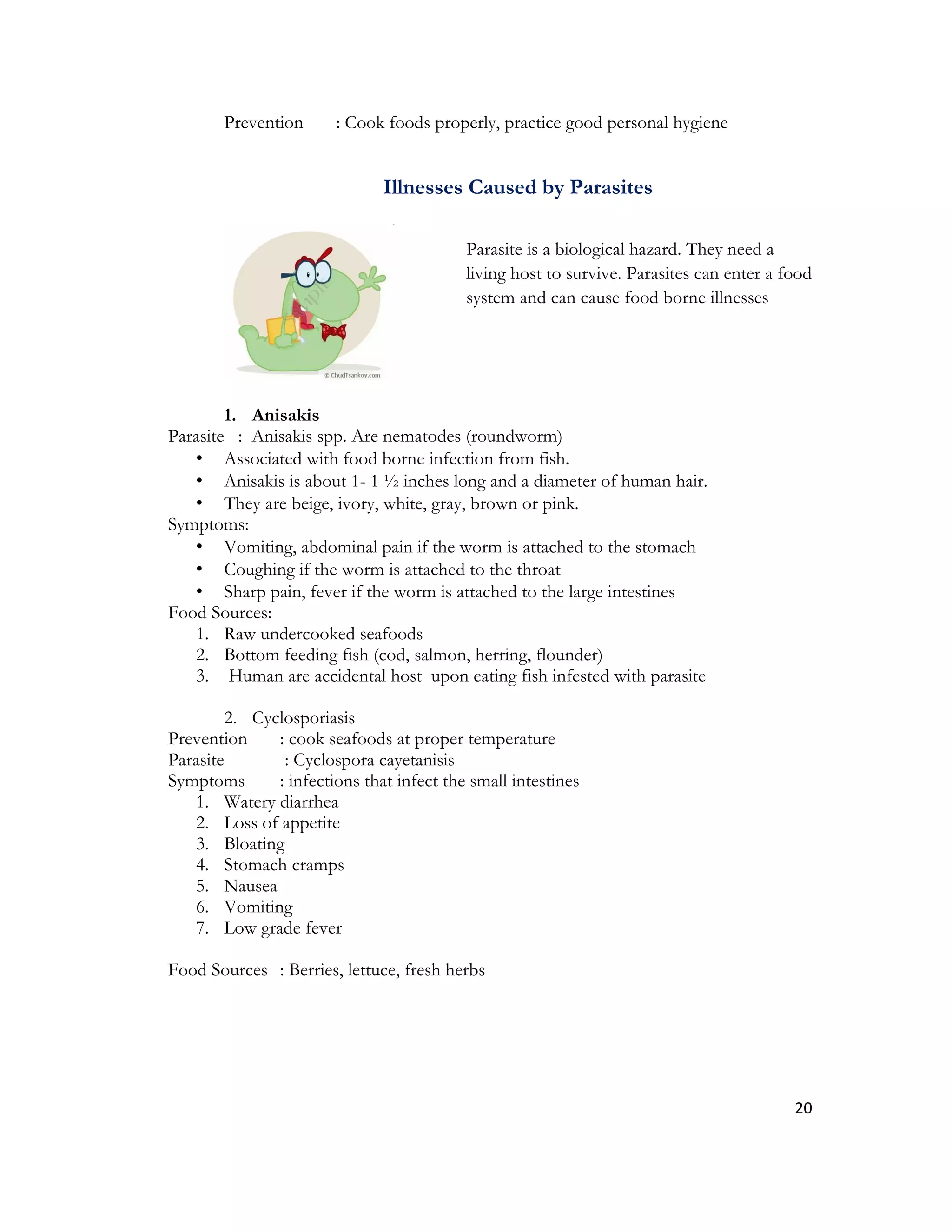 Prevention      : Cook foods properly, practice good personal hygiene


                              Illnesses Caused by Parasites

                                          Parasite is a biological hazard. They need a
                                          living host to survive. Parasites can enter a food
                                          system and can cause food borne illnesses




        1. Anisakis
Parasite : Anisakis spp. Are nematodes (roundworm)
   • Associated with food borne infection from fish.
   • Anisakis is about 1- 1 ½ inches long and a diameter of human hair.
   • They are beige, ivory, white, gray, brown or pink.
Symptoms:
   • Vomiting, abdominal pain if the worm is attached to the stomach
   • Coughing if the worm is attached to the throat
   • Sharp pain, fever if the worm is attached to the large intestines
Food Sources:
   1. Raw undercooked seafoods
   2. Bottom feeding fish (cod, salmon, herring, flounder)
   3. Human are accidental host upon eating fish infested with parasite

        2. Cyclosporiasis
Prevention    : cook seafoods at proper temperature
Parasite       : Cyclospora cayetanisis
Symptoms      : infections that infect the small intestines
   1. Watery diarrhea
   2. Loss of appetite
   3. Bloating
   4. Stomach cramps
   5. Nausea
   6. Vomiting
   7. Low grade fever

Food Sources : Berries, lettuce, fresh herbs




                                                                                         20
 