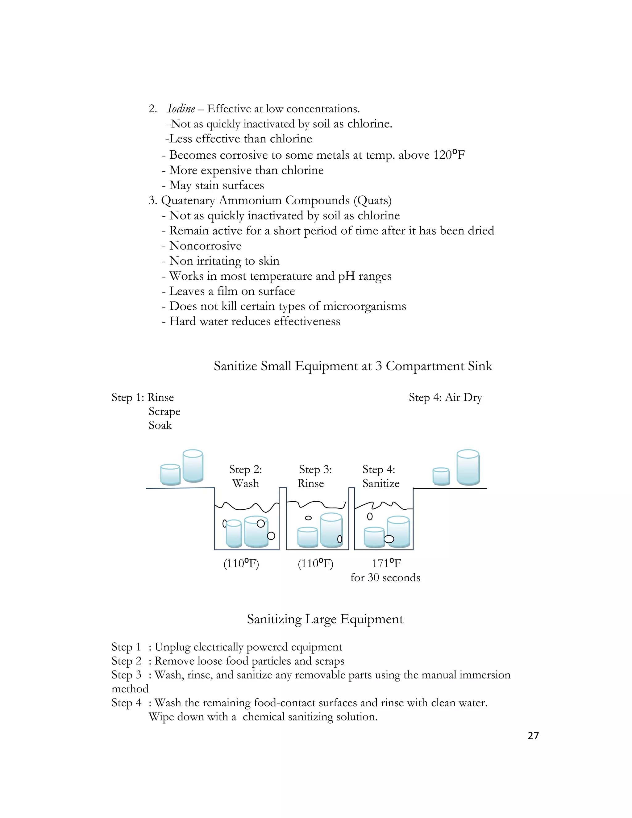 2. Iodine – Effective at low concentrations.
          -Not as quickly inactivated by soil as chlorine.
           -Less effective than chlorine
          - Becomes corrosive to some metals at temp. above 120⁰F
          - More expensive than chlorine
          - May stain surfaces
       3. Quatenary Ammonium Compounds (Quats)
          - Not as quickly inactivated by soil as chlorine
          - Remain active for a short period of time after it has been dried
          - Noncorrosive
          - Non irritating to skin
          - Works in most temperature and pH ranges
          - Leaves a film on surface
          - Does not kill certain types of microorganisms
          - Hard water reduces effectiveness


                    Sanitize Small Equipment at 3 Compartment Sink

Step 1: Rinse                                                 Step 4: Air Dry
        Scrape
        Soak


                       Step 2:        Step 3:      Step 4:
                        Wash          Rinse        Sanitize




                      (110⁰F)         (110⁰F)         171⁰F
                                                 for 30 seconds


                           Sanitizing Large Equipment
Step 1 : Unplug electrically powered equipment
Step 2 : Remove loose food particles and scraps
Step 3 : Wash, rinse, and sanitize any removable parts using the manual immersion
method
Step 4 : Wash the remaining food-contact surfaces and rinse with clean water.
       Wipe down with a chemical sanitizing solution.
                                                                                    27
 