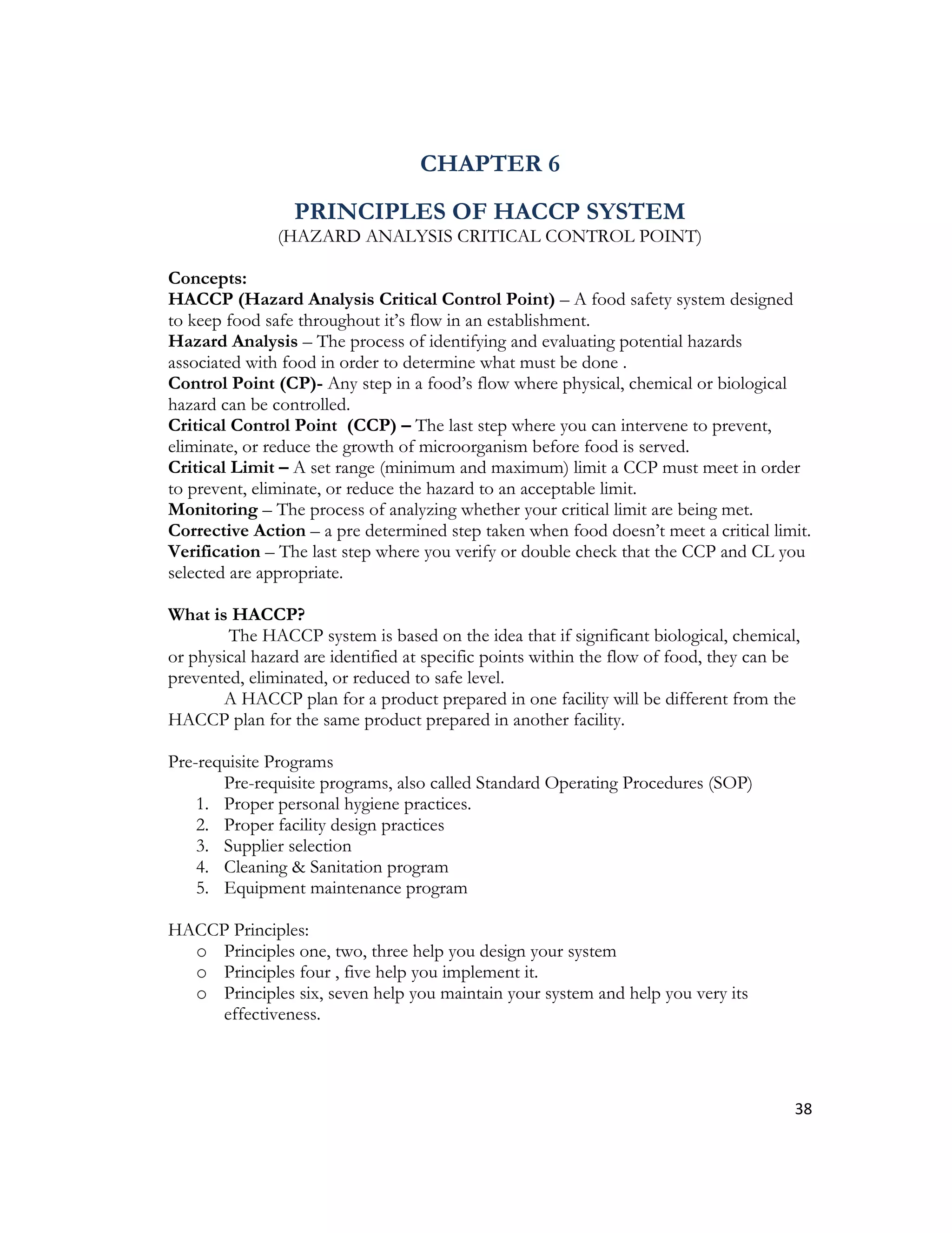 CHAPTER 6
                 PRINCIPLES OF HACCP SYSTEM
               (HAZARD ANALYSIS CRITICAL CONTROL POINT)

Concepts:
HACCP (Hazard Analysis Critical Control Point) – A food safety system designed
to keep food safe throughout it’s flow in an establishment.
Hazard Analysis – The process of identifying and evaluating potential hazards
associated with food in order to determine what must be done .
Control Point (CP)- Any step in a food’s flow where physical, chemical or biological
hazard can be controlled.
Critical Control Point (CCP) – The last step where you can intervene to prevent,
eliminate, or reduce the growth of microorganism before food is served.
Critical Limit – A set range (minimum and maximum) limit a CCP must meet in order
to prevent, eliminate, or reduce the hazard to an acceptable limit.
Monitoring – The process of analyzing whether your critical limit are being met.
Corrective Action – a pre determined step taken when food doesn’t meet a critical limit.
Verification – The last step where you verify or double check that the CCP and CL you
selected are appropriate.

What is HACCP?
        The HACCP system is based on the idea that if significant biological, chemical,
or physical hazard are identified at specific points within the flow of food, they can be
prevented, eliminated, or reduced to safe level.
       A HACCP plan for a product prepared in one facility will be different from the
HACCP plan for the same product prepared in another facility.

Pre-requisite Programs
       Pre-requisite programs, also called Standard Operating Procedures (SOP)
    1. Proper personal hygiene practices.
    2. Proper facility design practices
    3. Supplier selection
    4. Cleaning & Sanitation program
    5. Equipment maintenance program

HACCP Principles:
  o Principles one, two, three help you design your system
  o Principles four , five help you implement it.
  o Principles six, seven help you maintain your system and help you very its
     effectiveness.




                                                                                        38
 