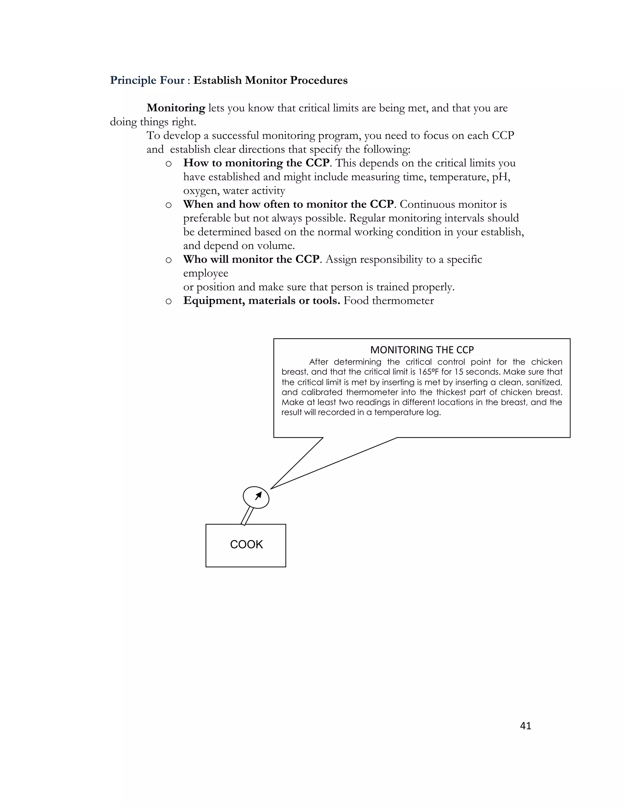 Principle Four : Establish Monitor Procedures

        Monitoring lets you know that critical limits are being met, and that you are
doing things right.
        To develop a successful monitoring program, you need to focus on each CCP
        and establish clear directions that specify the following:
           o How to monitoring the CCP. This depends on the critical limits you
                have established and might include measuring time, temperature, pH,
                oxygen, water activity
           o When and how often to monitor the CCP. Continuous monitor is
                preferable but not always possible. Regular monitoring intervals should
                be determined based on the normal working condition in your establish,
                and depend on volume.
           o Who will monitor the CCP. Assign responsibility to a specific
                employee
                or position and make sure that person is trained properly.
           o Equipment, materials or tools. Food thermometer



                                                            MONITORING THE CCP
                                            After determining the critical control point for the chicken
                                    breast, and that the critical limit is 165⁰F for 15 seconds. Make sure that
                                    the critical limit is met by inserting is met by inserting a clean, sanitized,
                                    and calibrated thermometer into the thickest part of chicken breast.
                                    Make at least two readings in different locations in the breast, and the
                                    result will recorded in a temperature log.




                         COOK




                                                                                                      41
 