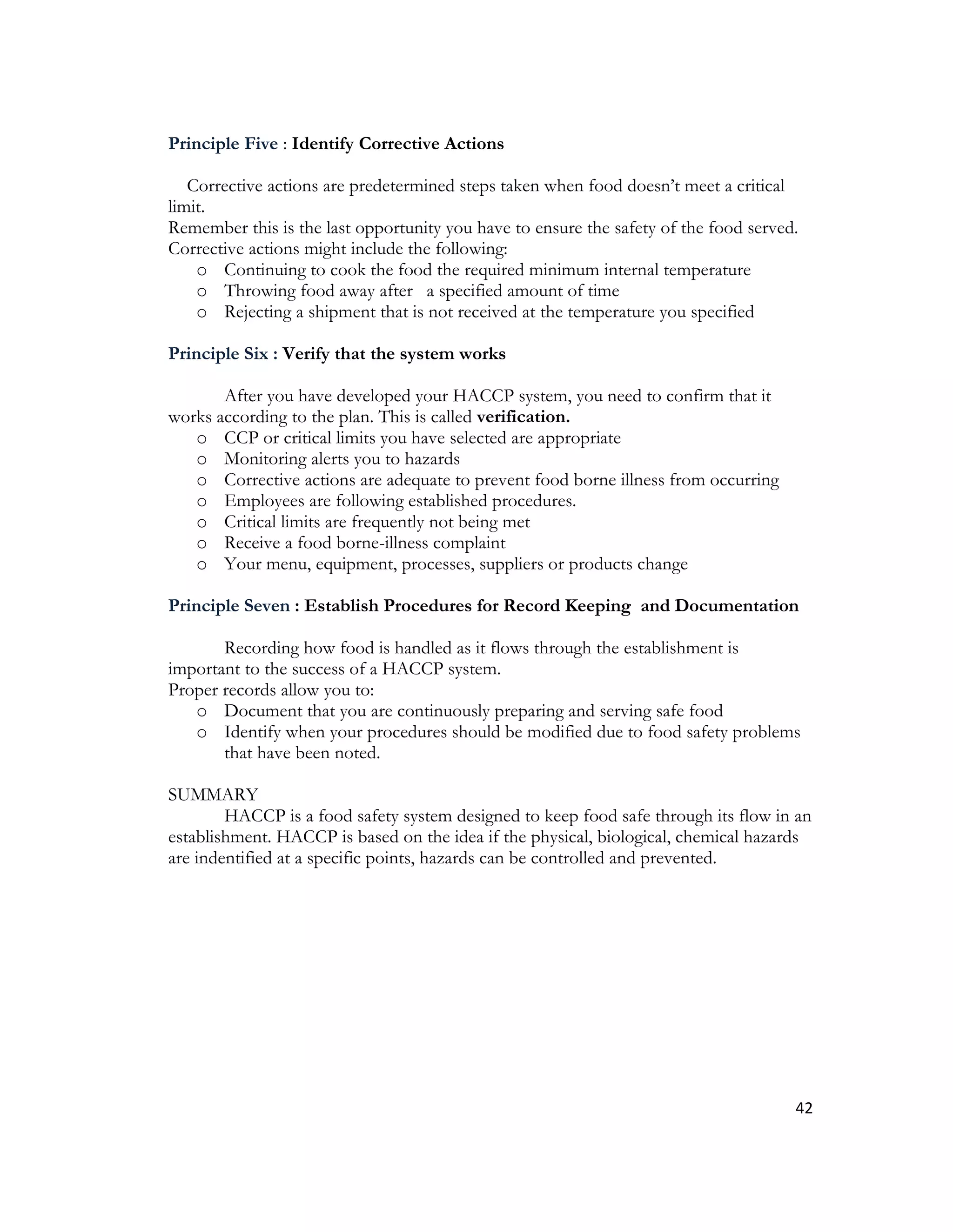 Principle Five : Identify Corrective Actions

   Corrective actions are predetermined steps taken when food doesn’t meet a critical
limit.
Remember this is the last opportunity you have to ensure the safety of the food served.
Corrective actions might include the following:
    o Continuing to cook the food the required minimum internal temperature
    o Throwing food away after a specified amount of time
    o Rejecting a shipment that is not received at the temperature you specified

Principle Six : Verify that the system works

       After you have developed your HACCP system, you need to confirm that it
works according to the plan. This is called verification.
   o CCP or critical limits you have selected are appropriate
   o Monitoring alerts you to hazards
   o Corrective actions are adequate to prevent food borne illness from occurring
   o Employees are following established procedures.
   o Critical limits are frequently not being met
   o Receive a food borne-illness complaint
   o Your menu, equipment, processes, suppliers or products change

Principle Seven : Establish Procedures for Record Keeping and Documentation

       Recording how food is handled as it flows through the establishment is
important to the success of a HACCP system.
Proper records allow you to:
   o Document that you are continuously preparing and serving safe food
   o Identify when your procedures should be modified due to food safety problems
       that have been noted.

SUMMARY
        HACCP is a food safety system designed to keep food safe through its flow in an
establishment. HACCP is based on the idea if the physical, biological, chemical hazards
are indentified at a specific points, hazards can be controlled and prevented.




                                                                                      42
 