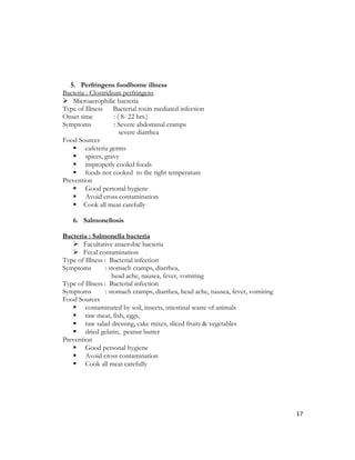 5. Perfringens foodborne illness
Bacteria : Clostridium perfringens
 Microaerophilic bacteria
Type of Illness Bacterial toxin mediated infection
Onset time          : ( 8- 22 hrs.)
Symptoms            : Severe abdominal cramps
                       severe diarrhea
Food Sources
     cafeteria germs
     spices, gravy
     improperly cooled foods
     foods not cooked to the right temperature
Prevention
     Good personal hygiene
     Avoid cross contamination
     Cook all meat carefully

   6. Salmonellosis

Bacteria : Salmonella bacteria
    Facultative anaerobic bacteria
    Fecal contamination
Type of Illness : Bacterial infection
Symptoms         : stomach cramps, diarrhea,
                    head ache, nausea, fever, vomiting
Type of Illness : Bacterial infection
Symptoms         : stomach cramps, diarrhea, head ache, nausea, fever, vomiting
Food Sources
    contaminated by soil, insects, intestinal waste of animals
    raw meat, fish, eggs,
    raw salad dressing, cake mixes, sliced fruits & vegetables
    dried gelatin, peanut butter
Prevention
    Good personal hygiene
    Avoid cross contamination
    Cook all meat carefully




                                                                                  17
 