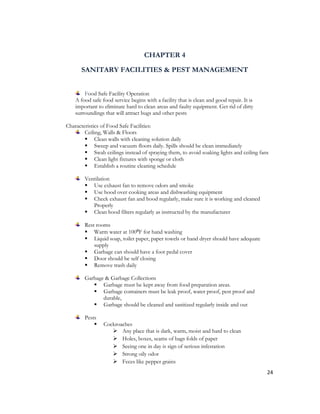 CHAPTER 4

      SANITARY FACILITIES & PEST MANAGEMENT


        Food Safe Facility Operation
    A food safe food service begins with a facility that is clean and good repair. It is
    important to eliminate hard to clean areas and faulty equipment. Get rid of dirty
    surroundings that will attract bugs and other pests

Characteristics of Food Safe Facilities:
        Ceiling, Walls & Floors
         Clean walls with cleaning solution daily
         Sweep and vacuum floors daily. Spills should be clean immediately
         Swab ceilings instead of spraying them, to avoid soaking lights and ceiling fans
         Clean light fixtures with sponge or cloth
         Establish a routine cleaning schedule

        Ventilation
         Use exhaust fan to remove odors and smoke
         Use hood over cooking areas and dishwashing equipment
         Check exhaust fan and hood regularly, make sure it is working and cleaned
           Properly
         Clean hood filters regularly as instructed by the manufacturer

        Rest rooms
         Warm water at 100⁰F for hand washing
         Liquid soap, toilet paper, paper towels or hand dryer should have adequate
            supply
         Garbage can should have a foot pedal cover
         Door should be self closing
         Remove trash daily

        Garbage & Garbage Collections
            Garbage must be kept away from food preparation areas.
            Garbage containers must be leak proof, water proof, pest proof and
               durable,
            Garbage should be cleaned and sanitized regularly inside and out

        Pests
                Cockroaches
                     Any place that is dark, warm, moist and hard to clean
                     Holes, boxes, seams of bags folds of paper
                     Seeing one in day is sign of serious infestation
                     Strong oily odor
                     Feces like pepper grains
                                                                                           24
 
