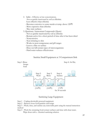 2. Iodine – Effective at low concentrations.
          -Not as quickly inactivated by soil as chlorine.
           -Less effective than chlorine
          - Becomes corrosive to some metals at temp. above 120⁰F
          - More expensive than chlorine
          - May stain surfaces
       3. Quatenary Ammonium Compounds (Quats)
          - Not as quickly inactivated by soil as chlorine
          - Remain active for a short period of time after it has been dried
          - Noncorrosive
          - Non irritating to skin
          - Works in most temperature and pH ranges
          - Leaves a film on surface
          - Does not kill certain types of microorganisms
          - Hard water reduces effectiveness


                    Sanitize Small Equipment at 3 Compartment Sink

Step 1: Rinse                                                 Step 4: Air Dry
        Scrape
        Soak


                       Step 2:        Step 3:      Step 4:
                        Wash          Rinse        Sanitize




                      (110⁰F)         (110⁰F)         171⁰F
                                                 for 30 seconds


                           Sanitizing Large Equipment
Step 1 : Unplug electrically powered equipment
Step 2 : Remove loose food particles and scraps
Step 3 : Wash, rinse, and sanitize any removable parts using the manual immersion
method
Step 4 : Wash the remaining food-contact surfaces and rinse with clean water.
       Wipe down with a chemical sanitizing solution.
                                                                                    27
 