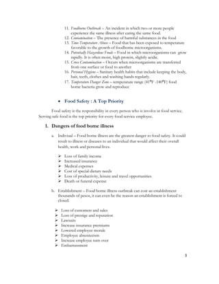 11. Foodborne Outbreak – An incident in which two or more people
                   experience the same illness after eating the same food.
               12. Contamination – The presence of harmful substances in the food
               13. Time-Temperature Abuse – Food that has been exposed to temperature
                   favorable to the growth of foodborne microorganisms.
               14. Potentially Hazardous Foods – Food in which microorganisms can grow
                   rapidly. It is often moist, high protein, slightly acidic.
               15. Cross Contamination – Occurs when microorganisms are transferred
                   from one surface or food to another
               16. Personal Hygiene – Sanitary health habits that include keeping the body,
                   hair, teeth, clothes and washing hands regularly.
               17. Temperature Danger Zone – temperature range (41⁰F -140⁰F) food
                   borne bacteria grow and reproduce


            Food Safety : A Top Priority
       Food safety is the responsibility in every person who is involve in food service.
Serving safe food is the top priority for every food service employee.

   1. Dangers of food borne illness
       a. Indiviual – Food borne illness are the greatest danger to food safety. It could
          result to illness or diseases to an individual that would affect their overall
          health, work and personal lives.

              Loss of family income
              Increased insurance
              Medical expenses
              Cost of special dietary needs
              Loss of productivity, leisure and travel opportunities
              Death or funeral expense

       b. Establishment – Food borne illness outbreak can cost an establishment
          thousands of pesos, it can even be the reason an establishment is forced to
          closed.

            Loss of customers and sales
            Loss of prestige and reputation
            Lawsuits
            Increase insurance premiums
            Lowered employee morale
            Employee absenteeism
            Increase employee turn over
            Embarrassment

                                                                                           3
 