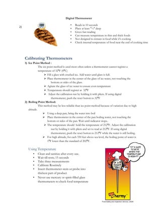 Digital Thermometer

                                              •   Reads in 10 seconds
2)
                                              •   Place at least "½" deep
                                              •   Gives fast reading
                                              •   Can measure temperature in thin and thick foods
                                              •   Not designed to remain in food while it's cooking
                                              •   Check internal temperature of food near the end of cooking time




     Calibrating Thermometers
     1) Ice Point Method :
                  The ice point method is used most often unless a thermometer cannot register a
                  temperature of 32⁰F (0⁰C)
                        Fill a glass with crushed ice. Add water until glass is full.
                        Place thermometer in the center of the glass of ice water, not touching the
                             bottom or sides of the glass.
                        Agitate the glass of ice water to ensure even temperature
                        Temperature should register at 32⁰F
                        Adjust the calibration nut by holding it with pliers. If using digital
                             thermometer, push the reset button to 32⁰F
     2) Boiling Point Method:
                  This method may be less reliable than ice point method because of variation due to high
        altitude.
                       Using a deep pan, bring the water into boil
                       Place thermometer in the center of the pan boiling water, not touching the
                          bottom or sides of the pan. Wait until indicator stops..
                        The temperature should hold the temperature of 212⁰F. Adjust the calibration
                             nut by holding it with pliers and set to read at 212⁰F. If using digital
                             thermometer, push the reset button to 212⁰F while the water is still boiling.
                       For high altitude, for each 550 feet above sea level, the boiling point of water is
                          1⁰F lower than the standard of 202⁰F.

        Using Temperature
            •   Clean and sanitize after every use.
            •   Wait till rests; 15 seconds
            •   Take three measurements
            •   Calibrate Routinely
            •   Insert thermometer stem or probe into
                thickest part of product
            •   Never use mercury or spirit-filled glass
                thermometers to check food temperature

                                                                                                         31
 