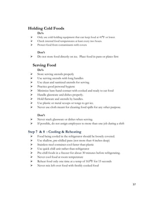 Holding Cold Foods
     Do’s
    Only use cold-holding equipment that can keep food at 41⁰F or lower.
    Check internal food temperatures at least every two hours.
    Protect food from contaminants with covers

     Don’t
    Do not store food directly on ice. Place food in pans or plates first

  Serving Food
     Do’s
    Store serving utensils properly
    Use serving utensils with long handles
    Use clean and sanitized utensils for serving
    Practice good personal hygiene
    Minimize bare-hand contact with cooked and ready to eat food
    Handle glassware and dishes properly.
    Hold flatware and utensils by handles.
    Use plastic or metal scoops or tongs to get ice.
    Never use cloth meant for cleaning food spills for any other purpose.

     Don’t
    Never stack glassware or dishes when serving.
    If possible, do not assign employees to more than one job during a shift

Step 7 & 8 : Cooling & Reheating
    Food being cooled in the refrigerator should be loosely covered.
    Use shallow, pre-chilled pans (not more than 4 inches deep)
    Stainless steel container cool faster than plastic
    Use quick chill unit rather than refrigerator
    Pre-chill foods in a freezer for about 30 minutes before refrigerating.
    Never cool food at room temperature
    Reheat food only one time at a temp of 165⁰F for 15 seconds
    Never mix left over food with freshly cooked food




                                                                                37
 