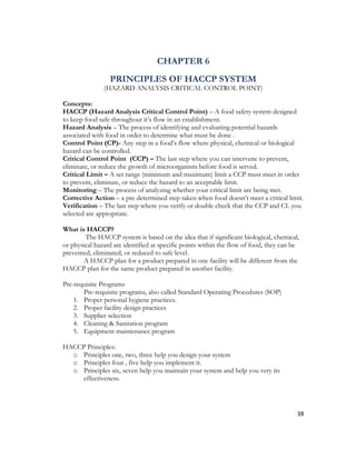 CHAPTER 6
                 PRINCIPLES OF HACCP SYSTEM
               (HAZARD ANALYSIS CRITICAL CONTROL POINT)

Concepts:
HACCP (Hazard Analysis Critical Control Point) – A food safety system designed
to keep food safe throughout it’s flow in an establishment.
Hazard Analysis – The process of identifying and evaluating potential hazards
associated with food in order to determine what must be done .
Control Point (CP)- Any step in a food’s flow where physical, chemical or biological
hazard can be controlled.
Critical Control Point (CCP) – The last step where you can intervene to prevent,
eliminate, or reduce the growth of microorganism before food is served.
Critical Limit – A set range (minimum and maximum) limit a CCP must meet in order
to prevent, eliminate, or reduce the hazard to an acceptable limit.
Monitoring – The process of analyzing whether your critical limit are being met.
Corrective Action – a pre determined step taken when food doesn’t meet a critical limit.
Verification – The last step where you verify or double check that the CCP and CL you
selected are appropriate.

What is HACCP?
        The HACCP system is based on the idea that if significant biological, chemical,
or physical hazard are identified at specific points within the flow of food, they can be
prevented, eliminated, or reduced to safe level.
       A HACCP plan for a product prepared in one facility will be different from the
HACCP plan for the same product prepared in another facility.

Pre-requisite Programs
       Pre-requisite programs, also called Standard Operating Procedures (SOP)
    1. Proper personal hygiene practices.
    2. Proper facility design practices
    3. Supplier selection
    4. Cleaning & Sanitation program
    5. Equipment maintenance program

HACCP Principles:
  o Principles one, two, three help you design your system
  o Principles four , five help you implement it.
  o Principles six, seven help you maintain your system and help you very its
     effectiveness.




                                                                                        38
 