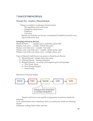7 HACCP PRINCIPLES
Principle One : Conduct a Hazard Analysis

     Things to consider in conducting a hazard analysis
      - The ingredients used in the menu
      - Equipment and processes
      - Employees
      - Customers
      Identify any food that may become contaminated if handled incorrectly at any
      step in food service flow

Grouping of Food by Process
Prepare & Serve –       example: Juices, sandwiches, green salad
Prepare, cook, serve – example : French fries, pizza
Prepare, cool, hold, serve – example : fruit salad
Prepare, cook, cool, hold, serve – example : gelatin, potato salad
Prepare, cook, hold, cool, reheat, serve – example: sauces, stew

Types of Hazard Could Occur in any point in a Food Service Process
   1) Physical Hazard – foreign object (hair, nails)
   2) Chemical Hazard – cleaning substances
   3) Biological Hazard – any means microorganism grow and reproduce
       a. Time Temp. Abuse
       b. Poor Personal Hygiene
       c. Faulty Facility


Illustration of Hazard Analysis


R
RECEIVE            STORE              PREPARE            COOK           SERVE




                         Thawing at room temperature
                         Un sanitized cutting board


        Hazard could occur in any step like in preparation, hazard may include the
following:
Cross contamination, time temperature abuse, in cooking may include the following
hazard:
Inadequate cooking, faulty facility and more.
                                                                                     39
 