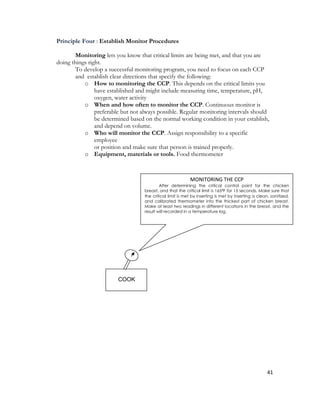 Principle Four : Establish Monitor Procedures

        Monitoring lets you know that critical limits are being met, and that you are
doing things right.
        To develop a successful monitoring program, you need to focus on each CCP
        and establish clear directions that specify the following:
           o How to monitoring the CCP. This depends on the critical limits you
                have established and might include measuring time, temperature, pH,
                oxygen, water activity
           o When and how often to monitor the CCP. Continuous monitor is
                preferable but not always possible. Regular monitoring intervals should
                be determined based on the normal working condition in your establish,
                and depend on volume.
           o Who will monitor the CCP. Assign responsibility to a specific
                employee
                or position and make sure that person is trained properly.
           o Equipment, materials or tools. Food thermometer



                                                            MONITORING THE CCP
                                            After determining the critical control point for the chicken
                                    breast, and that the critical limit is 165⁰F for 15 seconds. Make sure that
                                    the critical limit is met by inserting is met by inserting a clean, sanitized,
                                    and calibrated thermometer into the thickest part of chicken breast.
                                    Make at least two readings in different locations in the breast, and the
                                    result will recorded in a temperature log.




                         COOK




                                                                                                      41
 