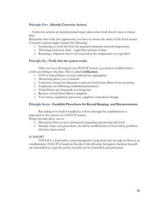 Principle Five : Identify Corrective Actions

   Corrective actions are predetermined steps taken when food doesn’t meet a critical
limit.
Remember this is the last opportunity you have to ensure the safety of the food served.
Corrective actions might include the following:
    o Continuing to cook the food the required minimum internal temperature
    o Throwing food away after a specified amount of time
    o Rejecting a shipment that is not received at the temperature you specified

Principle Six : Verify that the system works

       After you have developed your HACCP system, you need to confirm that it
works according to the plan. This is called verification.
   o CCP or critical limits you have selected are appropriate
   o Monitoring alerts you to hazards
   o Corrective actions are adequate to prevent food borne illness from occurring
   o Employees are following established procedures.
   o Critical limits are frequently not being met
   o Receive a food borne-illness complaint
   o Your menu, equipment, processes, suppliers or products change

Principle Seven : Establish Procedures for Record Keeping and Documentation

       Recording how food is handled as it flows through the establishment is
important to the success of a HACCP system.
Proper records allow you to:
   o Document that you are continuously preparing and serving safe food
   o Identify when your procedures should be modified due to food safety problems
       that have been noted.

SUMMARY
        HACCP is a food safety system designed to keep food safe through its flow in an
establishment. HACCP is based on the idea if the physical, biological, chemical hazards
are indentified at a specific points, hazards can be controlled and prevented.




                                                                                      42
 