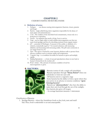 CHAPTER 2
                     UNDERSTANDING MICROORGANISMS

              Definition of terms:
               1. Pathogens      - are disease causing microorganisms (bacteria, viruses, parasite
                   and fungi)
               2. Bacteria - single celled living micro organisms responsible for the decay of
                   many plant and animal diseases.
               3. Virus - The smallest of the microbial food contaminants, viruses rely on a
                   living host to reproduce.
               4. Parasite - An organism that needs a living host to survive.
               5. Fungi - can be single celled or multi cellular microorganisms can that can
                   cause food spoilage and lives by absorbing nutrients from organic matter
               6. pH - – potential of Hydrogen. A measure of the acidity or alkalinity of a
                   solution, numerically equal to 7 for neutral solutions, with increasing
                   alkalinity and decreasing with increasing acidity. The pH scale commonly in
                   use ranges from 0 to 14.
               7. Spore - The spore is formed by some bacteria, thickens walls to protect from
                   adverse condition such as extreme acidity and temperature.
               8. Vegetative Stage - is a condition favorable for bacteria to grow and multiply
                   rapidly.
               9. Budding Reproduction - – a form of asexual reproduction where in new bud or
                   bump is formed from the mother cell.
               10. Water Activity – The amount of moisture available in food for
                   microorganisms to grow.

               BACTERIA
                                             -Bacteria consist of only a single cell (unicellular)
                                             -Bacteria reproduce through “binary fission” when one
                                             cell divides to form two new cells
                                             -All bacteria exist in a vegetative stage
                                             -Some bacteria has the ability to form a spore where they
                                             can survive in an adverse or extreme conditions “spore
                                             forming bacteria”
                                             -Bacteria are “photosynthetic”, they have the ability to
                                             make their own food through the use of the sunlight,
                                             thus bacteria also gives off oxygen.
                                             - An average bacterium measures 1 micrometer


Classification of Bacteria:
    1. Spoilage Bacteria – where they breakdown foods so they look, taste and smell
         bad. Thus, food is undesirable to eat and unacceptable.


                                                                                                 9
 
