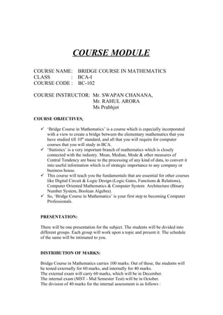 COURSE MODULE
COURSE NAME: BRIDGE COURSE IN MATHEMATICS
CLASS       : BCA-I
COURSE CODE : BC-102

COURSE INSTRUCTOR: Mr. SWAPAN CHANANA,
                   Mr. RAHUL ARORA
                   Ms Prabhjot

COURSE OBJECTIVES:

   ‘Bridge Course in Mathematics’ is a course which is especially incorporated
    with a view to create a bridge between the elementary mathematics that you
    have studied till 10th standard, and all that you will require for computer
    courses that you will study in BCA.
   ‘Statistics’ is a very important branch of mathematics which is closely
    connected with the industry. Mean, Median, Mode & other measures of
    Central Tendency are basic to the processing of any kind of data, to convert it
    into useful information which is of strategic importance to any company or
    business house.
   This course will teach you the fundamentals that are essential for other courses
    like Digital Circuit & Logic Design (Logic Gates, Functions & Relations),
    Computer Oriented Mathematics & Computer System Architecture (Binary
    Number System, Boolean Algebra).
   So, ‘Bridge Course in Mathematics’ is your first step to becoming Computer
    Professionals.


  PRESENTATION:

  There will be one presentation for the subject. The students will be divided into
  different groups. Each group will work upon a topic and present it. The schedule
  of the same will be intimated to you.


  DISTRIBUTION OF MARKS:

  Bridge Course in Mathematics carries 100 marks. Out of these, the students will
  be tested externally for 60 marks, and internally for 40 marks.
  The external exam will carry 60 marks, which will be in December.
  The internal exam (MST - Mid Semester Test) will be in October.
  The division of 40 marks for the internal assessment is as follows :
 