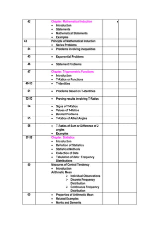 42   Chapter: Mathematical Induction          •
          • Introduction
          • Statements
          • Mathematical Statements
          • Examples
43        Principle of Mathematical Induction
          • Series Problems
     44   • Problems involving inequalities

     45   •   Exponential Problems

     46   •   Statement Problems

     47   Chapter: Trigonometric Functions
          • Introduction
          • T-Ratios or Functions
 48-50    • T-Identities

     51   •   Problems Based on T-Identities

 52-53    •   Proving results involving T-Ratios

     54   •   Signs of T-Ratios
          •   Values of T-Ratios
          •   Related Problems
     55   •   T-Ratios of Allied Angles

     56   •   T-Ratios of Sum or Difference of 2
              angles
          • Examples
 57-58    Chapter: Statistics
          • Introduction
          • Definition of Statistics
          • Statistical Methods
          • Collection of Data
          • Tabulation of data : Frequency
              Distributions
     59   Measures of Central Tendency
          • Introduction
          Arithmetic Mean
                       Individual Observations
                       Discrete Frequency
                          Distribution
                       Continuous Frequency
                          Distribution
     60   • Properties of Arithmetic Mean
          • Related Examples
          • Merits and Demerits
 