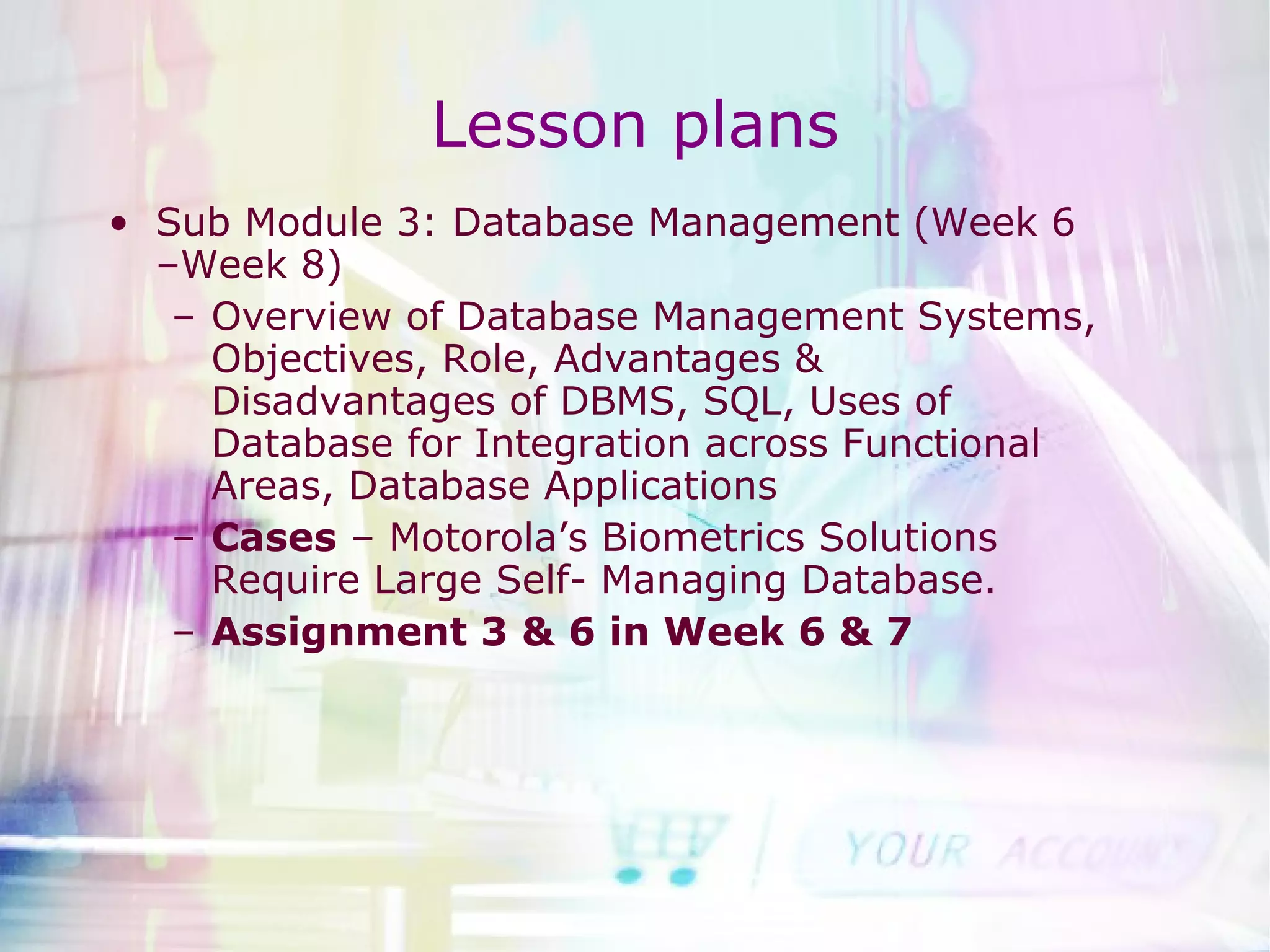 Lesson plans Sub Module 3: Database Management (Week 6 –Week 8) Overview of Database Management Systems, Objectives, Role, Advantages & Disadvantages of DBMS, SQL, Uses of Database for Integration across Functional Areas, Database Applications Cases  – Motorola’s Biometrics Solutions Require Large Self- Managing Database. Assignment 3 & 6 in Week 6 & 7 