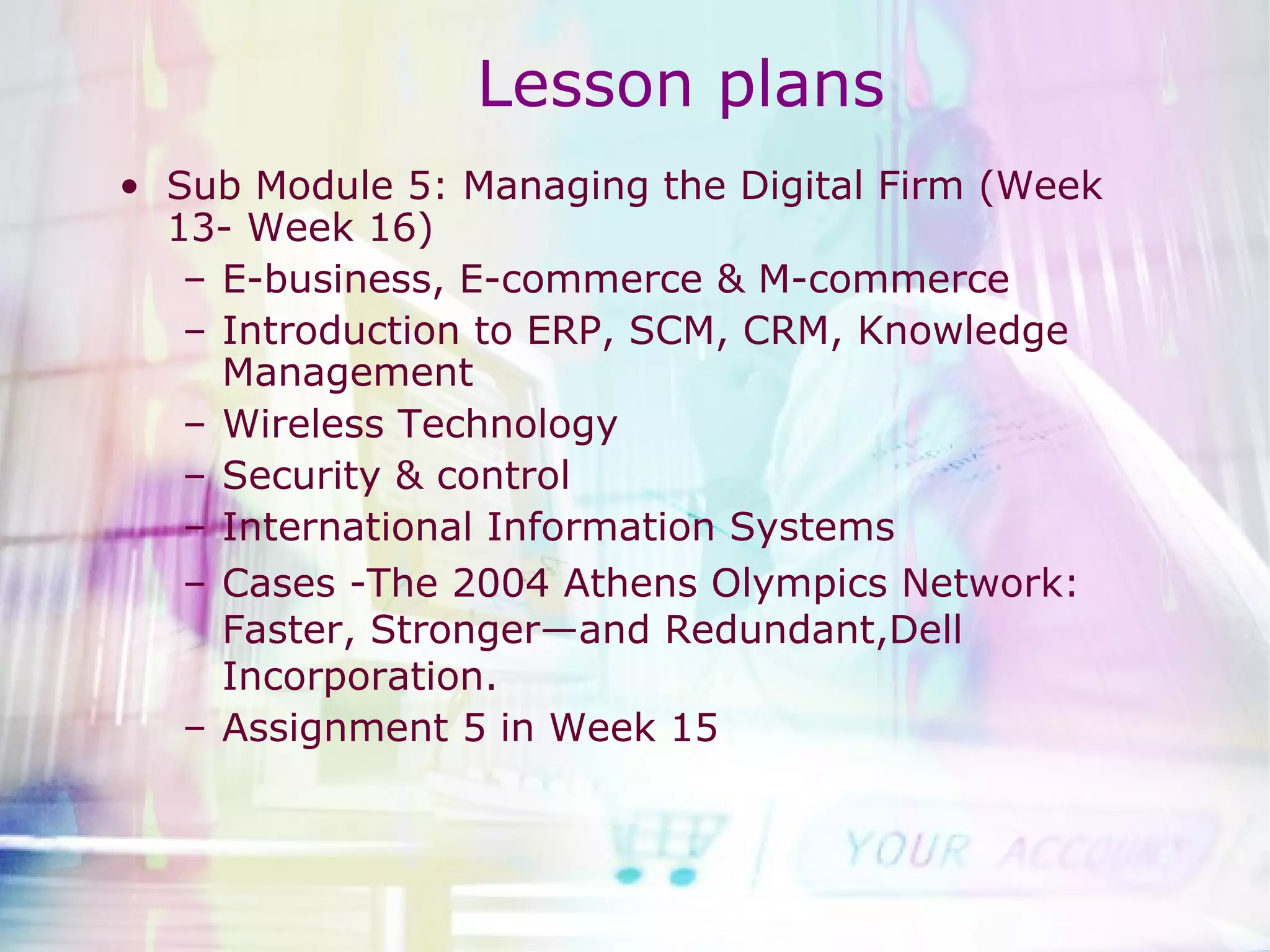 Lesson plans Sub Module 5: Managing the Digital Firm (Week 13- Week 16) E-business, E-commerce & M-commerce Introduction to ERP, SCM, CRM, Knowledge Management Wireless Technology Security & control International Information Systems Cases -The 2004 Athens Olympics Network: Faster, Stronger—and Redundant,Dell Incorporation. Assignment 5 in Week 15 