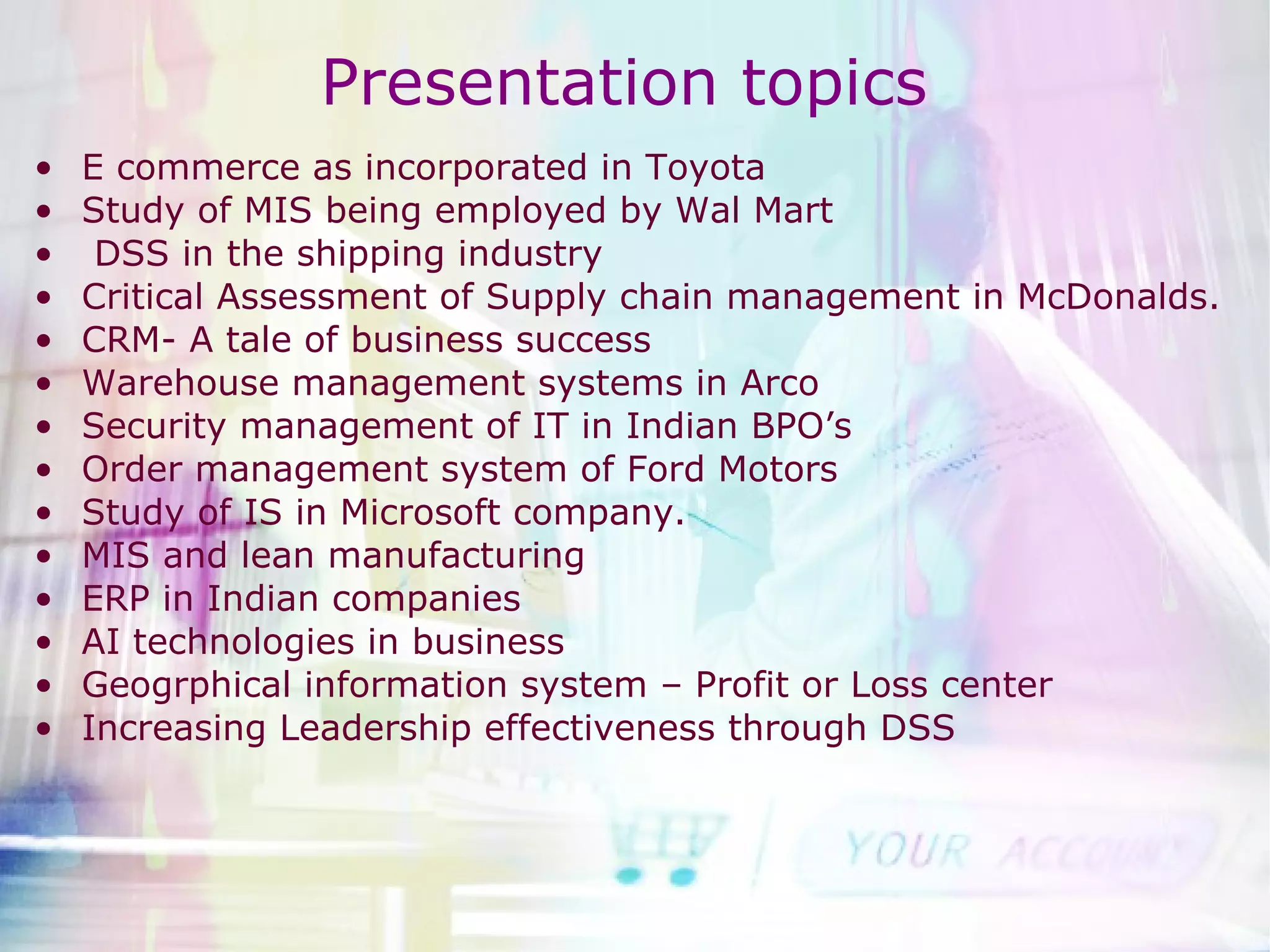 E commerce as incorporated in Toyota Study of MIS being employed by Wal Mart DSS in the shipping industry Critical Assessment of Supply chain management in McDonalds. CRM- A tale of business success Warehouse management systems in Arco Security management of IT in Indian BPO’s Order management system of Ford Motors Study of IS in Microsoft company. MIS and lean manufacturing ERP in Indian companies AI technologies in business Geogrphical information system – Profit or Loss center  Increasing Leadership effectiveness through DSS Presentation topics  