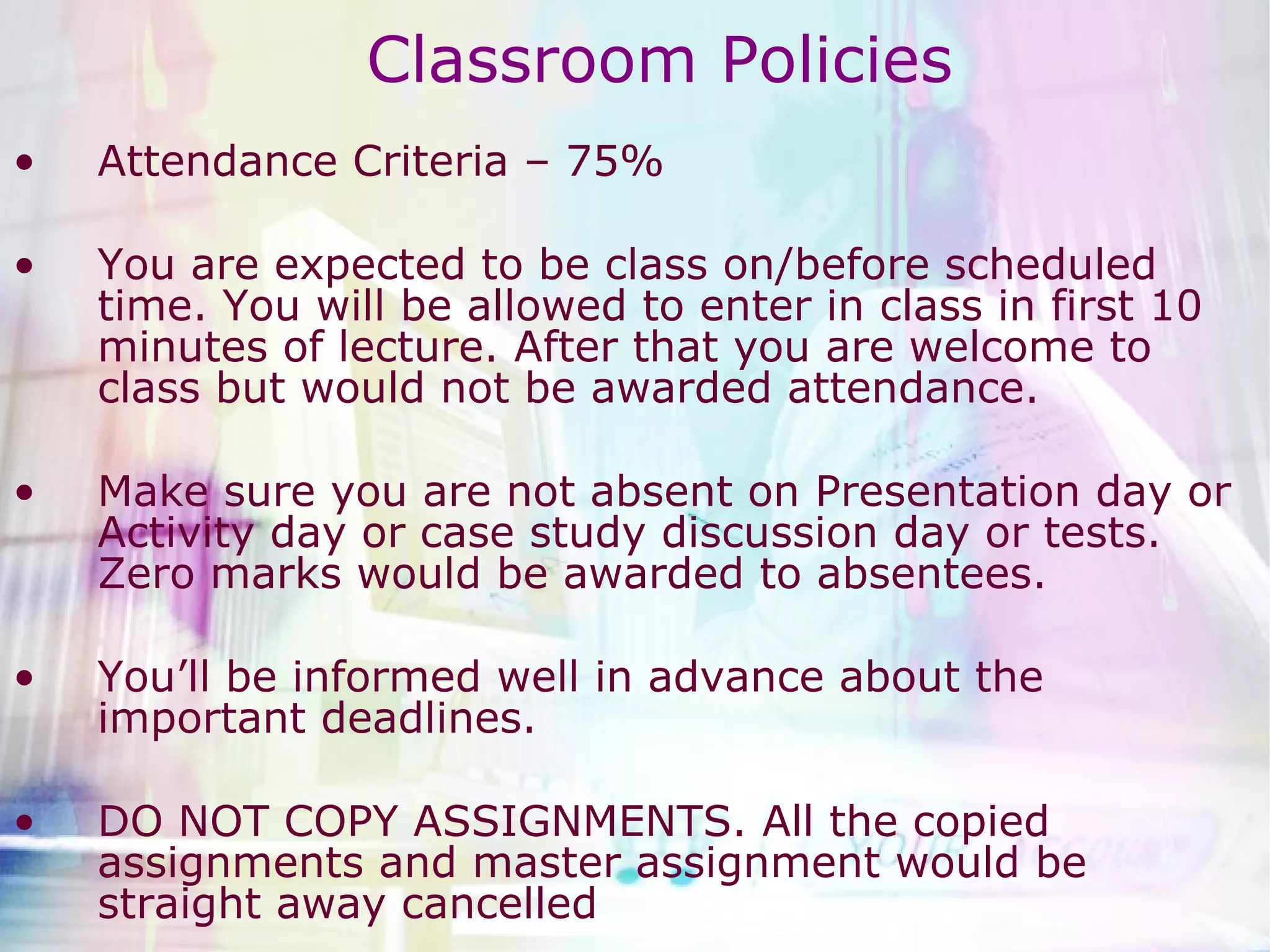 Classroom Policies Attendance Criteria – 75%  You are expected to be class on/before scheduled time. You will be allowed to enter in class in first 10 minutes of lecture. After that you are welcome to class but would not be awarded attendance.  Make sure you are not absent on Presentation day or Activity day or case study discussion day or tests. Zero marks would be awarded to absentees.  You’ll be informed well in advance about the important deadlines. DO NOT COPY ASSIGNMENTS. All the copied assignments and master assignment would be straight away cancelled  