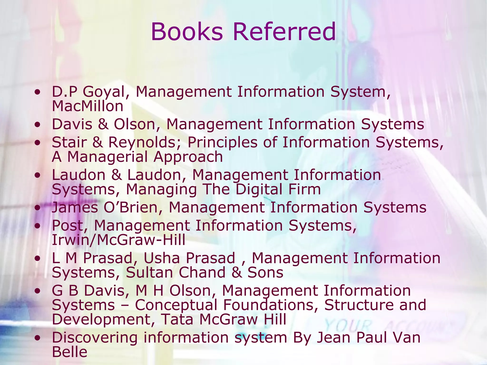 Books Referred D.P Goyal, Management Information System, MacMillon Davis & Olson, Management Information Systems Stair & Reynolds; Principles of Information Systems, A Managerial Approach Laudon & Laudon, Management Information Systems, Managing The Digital Firm James O’Brien, Management Information Systems Post, Management Information Systems, Irwin/McGraw-Hill  L M Prasad, Usha Prasad , Management Information Systems, Sultan Chand & Sons G B Davis, M H Olson, Management Information Systems – Conceptual Foundations, Structure and Development, Tata McGraw Hill Discovering information system By Jean Paul Van Belle  