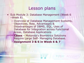 Lesson plans Sub Module 3: Database Management (Week 6 –Week 8) Overview of Database Management Systems, Objectives, Role, Advantages & Disadvantages of DBMS, SQL, Uses of Database for Integration across Functional Areas, Database Applications Cases  – Motorola’s Biometrics Solutions Require Large Self- Managing Database. Assignment 3 & 6 in Week 6 & 7 