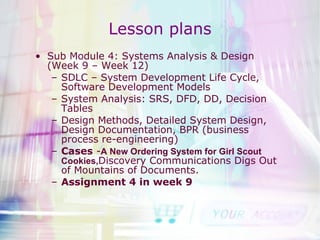 Lesson plans Sub Module 4: Systems Analysis & Design (Week 9 – Week 12) SDLC – System Development Life Cycle, Software Development Models System Analysis: SRS, DFD, DD, Decision Tables Design Methods, Detailed System Design, Design Documentation, BPR (business process re-engineering) Cases  - A New Ordering System for Girl Scout Cookies, Discovery Communications Digs Out of Mountains of Documents. Assignment 4 in week 9 