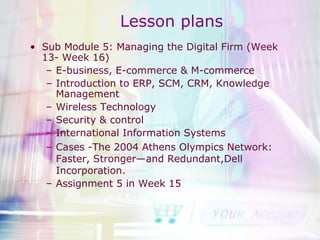 Lesson plans Sub Module 5: Managing the Digital Firm (Week 13- Week 16) E-business, E-commerce & M-commerce Introduction to ERP, SCM, CRM, Knowledge Management Wireless Technology Security & control International Information Systems Cases -The 2004 Athens Olympics Network: Faster, Stronger—and Redundant,Dell Incorporation. Assignment 5 in Week 15 