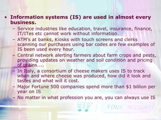 Information systems (IS) are used in almost every business. Service industries like education, travel, insurance, finance, IT/ITes etc cannot work without information. ATM’s at banks, Kiosks with touch screens and clerks scanning our purchases using bar codes are few examples of IS been used every hour. Central network alerting farmers about farm crops and pests, providing updates on weather and soil condition and pricing of grains….. In Italy, a consortium of cheese makers uses IS to track when and where cheese was produced, how did it look and tastes and what will it cost. Major Fortune 500 companies spend more than $1 billion per year on IS No matter in what profession you are, you can always use IS 