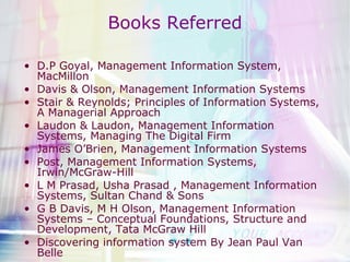 Books Referred D.P Goyal, Management Information System, MacMillon Davis & Olson, Management Information Systems Stair & Reynolds; Principles of Information Systems, A Managerial Approach Laudon & Laudon, Management Information Systems, Managing The Digital Firm James O’Brien, Management Information Systems Post, Management Information Systems, Irwin/McGraw-Hill  L M Prasad, Usha Prasad , Management Information Systems, Sultan Chand & Sons G B Davis, M H Olson, Management Information Systems – Conceptual Foundations, Structure and Development, Tata McGraw Hill Discovering information system By Jean Paul Van Belle  