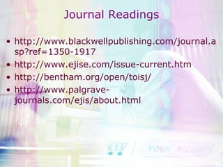 Journal Readings http://www.blackwellpublishing.com/journal.asp?ref=1350-1917 http://www.ejise.com/issue-current.htm http://bentham.org/open/toisj/ http://www.palgrave-journals.com/ejis/about.html 