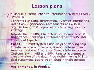 Lesson plans Sub Module 1:Introduction to Information systems (Week 1 - Week 3) Concepts like Data, Information, Types of Information, Definition, Significance, Components of IS, IS in organizations, IS & organizations & management & strategy. Introduction to MIS, Characteristics, Components & Importance, Challenges, Different types of MIS uses, Functional Aspects Cases  -  Smart systems and ways of working help Toyota become number one, Reebok International, American National Insurance Speeds Information to Customers with MIS and BPM, Panasonic creates a single version of the data ,Arco clothing using MIS to deal customers, Lizard wear –Supply chain success story Assignment 1 in Week 1 