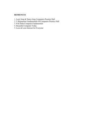 REFRENCES

1. Larry long & Nancy long Computers Prentice Hall
2. V.Rajaraman Fundamentals Of Computers Prentice Hall
3. P.K.Sinha Computer Fundamentals
4. Basandra Computer Today
5. Leon & Leon Internet for Everyone
 