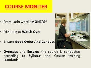 COURSE MONITER
• From Latin word “MONERE”
• Meaning to Watch Over
• Ensure Good Order And Conduct
• Oversees and Ensures the course is conducted
according to Syllabus and Course training
standards.
 