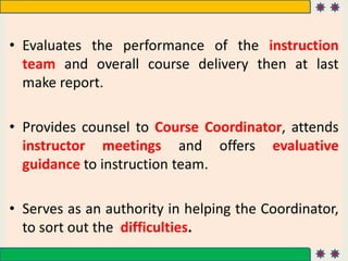 • Evaluates the performance of the instruction
team and overall course delivery then at last
make report.
• Provides counsel to Course Coordinator, attends
instructor meetings and offers evaluative
guidance to instruction team.
• Serves as an authority in helping the Coordinator,
to sort out the difficulties.
 