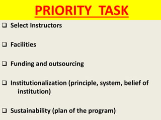 PRIORITY TASK
 Select Instructors
 Facilities
 Funding and outsourcing
 Institutionalization (principle, system, belief of
institution)
 Sustainability (plan of the program)
 