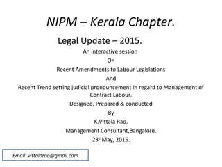 NIPM – Kerala Chapter.
Legal Update – 2015.
An interactive session
On
Recent Amendments to Labour Legislations
And
Recent Trend setting judicial pronouncement in regard to Management of
Contract Labour.
Designed, Prepared & conducted
By
K.Vittala Rao.
Management Consultant,Bangalore.
23rd
May, 2015.
Email: vittalarao@gmail.com
 