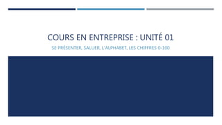 COURS EN ENTREPRISE : UNITÉ 01 
SE PRÉSENTER, SALUER, L’ALPHABET, LES CHIFFRES 0-100 
 