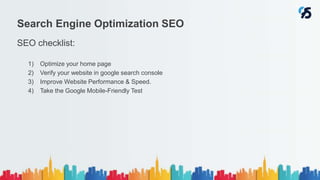 SEO checklist:
1) Optimize your home page
2) Verify your website in google search console
3) Improve Website Performance & Speed.
4) Take the Google Mobile-Friendly Test
Search Engine Optimization SEO
 