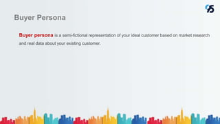 Buyer Persona
Buyer persona is a semi-fictional representation of your ideal customer based on market research
and real data about your existing customer.
 