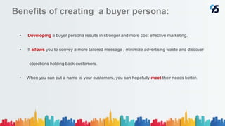 Benefits of creating a buyer persona:
• Developing a buyer persona results in stronger and more cost effective marketing.
• It allows you to convey a more tailored message , minimize advertising waste and discover
objections holding back customers.
• When you can put a name to your customers, you can hopefully meet their needs better.
 