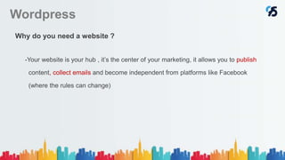 Wordpress
Why do you need a website ?
-Your website is your hub , it’s the center of your marketing, it allows you to publish
content, collect emails and become independent from platforms like Facebook
(where the rules can change)
 