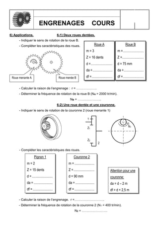 ENGRENAGES COURS
6) Applications. 6-1) Deux roues dentées.
- Indiquer le sens de rotation de la roue B.
- Compléter les caractéristiques des roues.
- Calculer la raison de l’engrenage : r = ……………….
- Déterminer la fréquence de rotation de la roue B (NA = 2000 tr/min).
NB = ………………….
6-2) Une roue dentée et une couronne.
- Indiquer le sens de rotation de la couronne 2 (roue menante 1)
- Compléter les caractéristiques des roues.
- Calculer la raison de l’engrenage. r =……………………….
- Déterminer la fréquence de rotation de la couronne 2 (N1 = 400 tr/min).
N2 = ……………………
Attention pour une
couronne:
da = d – 2 m
df = d + 2,5 m
1
2
Z1
Z2
N1
Pignon 1
m = 2
Z = 15 dents
d = ........................
da = ......................
df = .......................
Couronne 2
m =.......................
Z =........................
d = 90 mm
da = ......................
df =.......................
Roue menante A Roue menée B
Roue A
m = 3
Z = 16 dents
d =.........................
da =.......................
df =........................
Roue B
m =........................
Z =.........................
d = 75 mm
da =.......................
df =........................
 