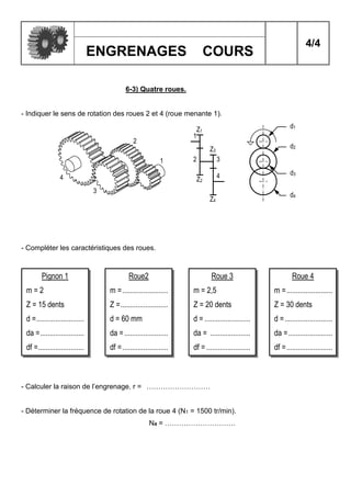 4/4
ENGRENAGES COURS
1
2
3
4
1
2 3
4
Z1
Z3
Z2
Z4
d4
d2
d1
d3
6-3) Quatre roues.
- Indiquer le sens de rotation des roues 2 et 4 (roue menante 1).
- Compléter les caractéristiques des roues.
- Calculer la raison de l’engrenage. r = ………………………
- Déterminer la fréquence de rotation de la roue 4 (N1 = 1500 tr/min).
N4 = …………………………
Pignon 1
m = 2
Z = 15 dents
d =.........................
da =.......................
df =........................
Roue2
m =........................
Z =.........................
d = 60 mm
da =.......................
df =........................
Roue 3
m = 2,5
Z = 20 dents
d = ........................
da = .....................
df = .......................
Roue 4
m =........................
Z = 30 dents
d =.........................
da =.......................
df =........................
 