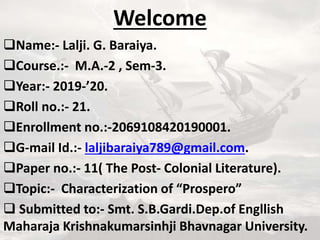 Welcome
Name:- Lalji. G. Baraiya.
Course.:- M.A.-2 , Sem-3.
Year:- 2019-’20.
Roll no.:- 21.
Enrollment no.:-2069108420190001.
G-mail Id.:- laljibaraiya789@gmail.com.
Paper no.:- 11( The Post- Colonial Literature).
Topic:- Characterization of “Prospero”
 Submitted to:- Smt. S.B.Gardi.Dep.of Engllish
Maharaja Krishnakumarsinhji Bhavnagar University.
 