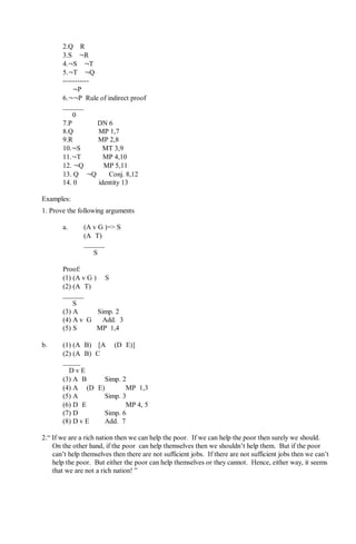 2.Q⇒R
3.S⇒¬R
4.¬S⇒¬T
5.¬T⇒¬Q
-----------
∴ ¬P
6.¬¬P Rule of indirect proof
______
∴ 0
7.P DN 6
8.Q MP 1,7
9.R MP 2,8
10.¬S MT 3,9
11.¬T MP 4,10
12. ¬Q MP 5,11
13. Q ∧ ¬Q Conj. 8,12
14. 0 identity 13
Examples:
1. Prove the following arguments
a. (A v G )=> S
(A∧T)
______
∴ S
Proof:
(1) (A v G )⇒ S
(2) (A∧T)
______
∴ S
(3) A Simp. 2
(4) A v G Add. 3
(5) S MP 1,4
b. (1) (A∧B)⇒[A ⇒(D∧E)]
(2) (A∧B)∧C
_____
∴D v E
(3) A∧B Simp. 2
(4) A ⇒(D∧E) MP 1,3
(5) A Simp. 3
(6) D∧E MP 4, 5
(7) D Simp. 6
(8) D v E Add. 7
2.“ If we are a rich nation then we can help the poor. If we can help the poor then surely we should.
On the other hand, if the poor can help themselves then we shouldn’t help them. But if the poor
can’t help themselves then there are not sufficient jobs. If there are not sufficient jobs then we can’t
help the poor. But either the poor can help themselves or they cannot. Hence, either way, it seems
that we are not a rich nation! ”
 