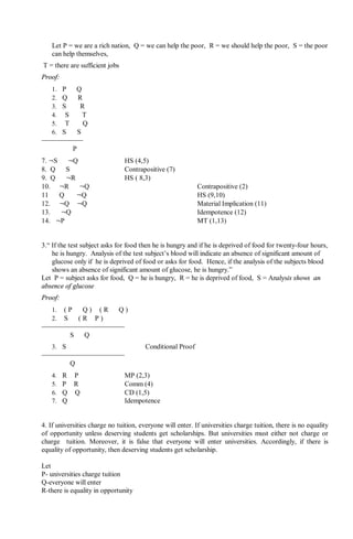 Let P = we are a rich nation, Q = we can help the poor, R = we should help the poor, S = the poor
can help themselves,
T = there are sufficient jobs
Proof:
1. P ⇒ Q
2. Q ⇒ R
3. S ⇒  R
4.  S ⇒  T
5.  T ⇒  Q
6. S ∨  S
∴  P
7. ¬S ⇒ ¬Q HS (4,5)
8. Q ⇒ S Contrapositive (7)
9. Q ⇒ ¬R HS ( 8,3)
10. ¬R ⇒ ¬Q Contrapositive (2)
11 Q ⇒ ¬Q HS (9,10)
12. ¬Q ∨ ¬Q Material Implication (11)
13. ¬Q Idempotence (12)
14. ¬P MT (1,13)
3.“ If the test subject asks for food then he is hungry and if he is deprived of food for twenty-four hours,
he is hungry. Analysis of the test subject’s blood will indicate an absence of significant amount of
glucose only if he is deprived of food or asks for food. Hence, if the analysis of the subjects blood
shows an absence of significant amount of glucose, he is hungry.”
Let P = subject asks for food, Q = he is hungry, R = he is deprived of food, S = Analysis shows an
absence of glucose
Proof:
1. ( P ⇒ Q ) ∧ ( R ⇒ Q )
2. S ⇒ ( R ∨ P )
∴ S ⇒ Q
3. S Conditional Proof
∴ Q
4. R ∨ P MP (2,3)
5. P ∨ R Comm (4)
6. Q ∨ Q CD (1,5)
7. Q Idempotence
4. If universities charge no tuition, everyone will enter. If universities charge tuition, there is no equality
of opportunity unless deserving students get scholarships. But universities must either not charge or
charge tuition. Moreover, it is false that everyone will enter universities. Accordingly, if there is
equality of opportunity, then deserving students get scholarship.
Let
P- universities charge tuition
Q-everyone will enter
R-there is equality in opportunity
 