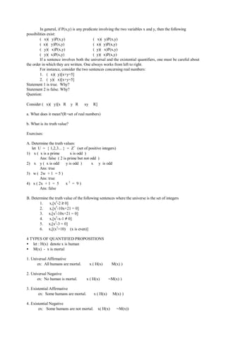 In general, if P(x,y) is any predicate involving the two variables x and y, then the following
possibilities exist:
(∀x)(∀y)P(x,y) (∀x)(∃y)P(x,y)
(∃x)(∀y)P(x,y) (∃x)(∃y)P(x,y)
(∀y)(∀x)P(x,y) (∃y)(∀x)P(x,y)
(∀y)(∃x)P(x,y) (∃y)(∃x)P(x,y)
If a sentence involves both the universal and the existential quantifiers, one must be careful about
the order in which they are written. One always works from left to right.
For instance, consider the two sentences concerning real numbers:
1. (∀x)(∃y)[x+y=5]
2. (∃y)(∀x)[x+y=5]
Statement 1 is true. Why?
Statement 2 is false. Why?
Question:
Consider (∀x)(∀y)[x∈R ∧ y∈R ⇒ xy ∈ R]
a. What does it mean?(R=set of real numbers)
b. What is its truth value?
Exercises:
A. Determine the truth values:
let U = { 1,2,3... } = Z+
(set of positive integers)
1) ∀x ( x is a prime ⇒ x is odd )
Ans: false ( 2 is prime but not odd )
2) ∀x ∀y ( x is odd ∧ y is odd ) ⇒ x ∗ y is odd
Ans: true
3) ∃w ( 2w + 1 = 5 )
Ans: true
4) ∃x ( 2x + 1 = 5 ∧ x 2
= 9 )
Ans: false
B. Determine the truth value of the following sentences where the universe is the set of integers
1. ∀x,[x2
-2 ≥ 0]
2. ∀x,[x2
-10x+21 = 0]
3. ∃x,[x2
-10x+21 = 0]
4. ∀x,[x2
-x-1 ≠ 0]
5. ∃x,[x2
-3 = 0]
6. ∃x,[(x2
>10) ∧ (x is even)]
4 TYPES OF QUANTIFIED PROPOSITIONS
• let : H(x) denote x is human
• M(x) - x is mortal
1. Universal Affirmative
ex: All humans are mortal. ∀x ( H(x) ⇒ M(x) )
2. Universal Negative
ex: No human is mortal. ∀x ( H(x) ⇒ ¬M(x) )
3. Existential Affirmative
ex: Some humans are mortal. ∃x ( H(x) ∧ M(x) )
4. Existential Negative
ex: Some humans are not mortal. ∃x( H(x) ∧ ¬M(x))
 