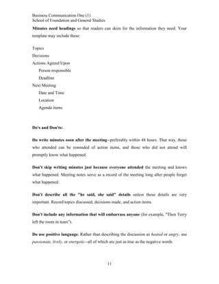 Business Communication One (1)
School of Foundation and General Studies
Minutes need headings so that readers can skim for the information they need. Your
template may include these:
Topics
Decisions
Actions Agreed Upon
Person responsible
Deadline
Next Meeting
Date and Time
Location
Agenda items

Do's and Don'ts:
Do write minutes soon after the meeting--preferably within 48 hours. That way, those
who attended can be reminded of action items, and those who did not attend will
promptly know what happened.
Don't skip writing minutes just because everyone attended the meeting and knows
what happened. Meeting notes serve as a record of the meeting long after people forget
what happened.
Don't describe all the "he said, she said" details unless those details are very
important. Record topics discussed, decisions made, and action items.
Don't include any information that will embarrass anyone (for example, "Then Terry
left the room in tears").
Do use positive language. Rather than describing the discussion as heated or angry, use
passionate, lively, or energetic--all of which are just as true as the negative words

11

 