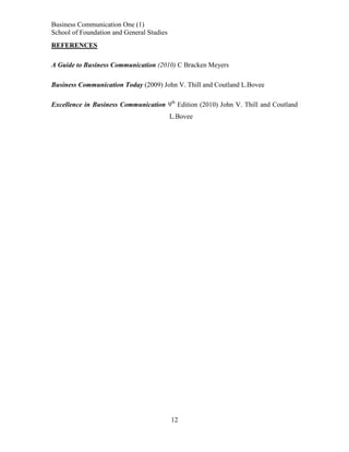 Business Communication One (1)
School of Foundation and General Studies
REFERENCES
A Guide to Business Communication (2010) C Bracken Meyers
Business Communication Today (2009) John V. Thill and Coutland L.Bovee
Excellence in Business Communication 9th Edition (2010) John V. Thill and Coutland
L.Bovee

12

 